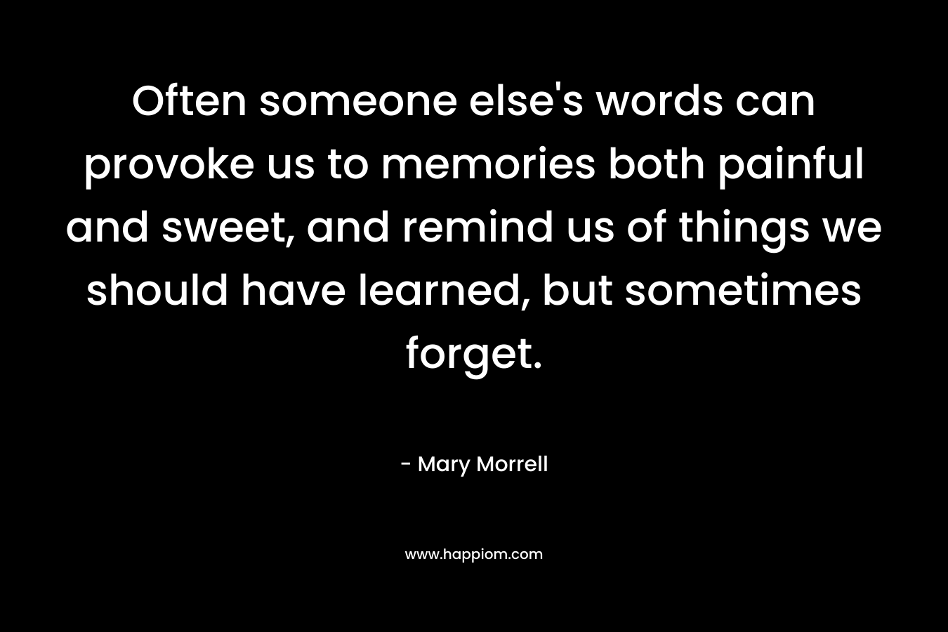 Often someone else’s words can provoke us to memories both painful and sweet, and remind us of things we should have learned, but sometimes forget. – Mary Morrell