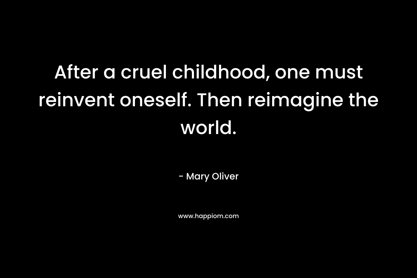 After a cruel childhood, one must reinvent oneself. Then reimagine the world. – Mary Oliver