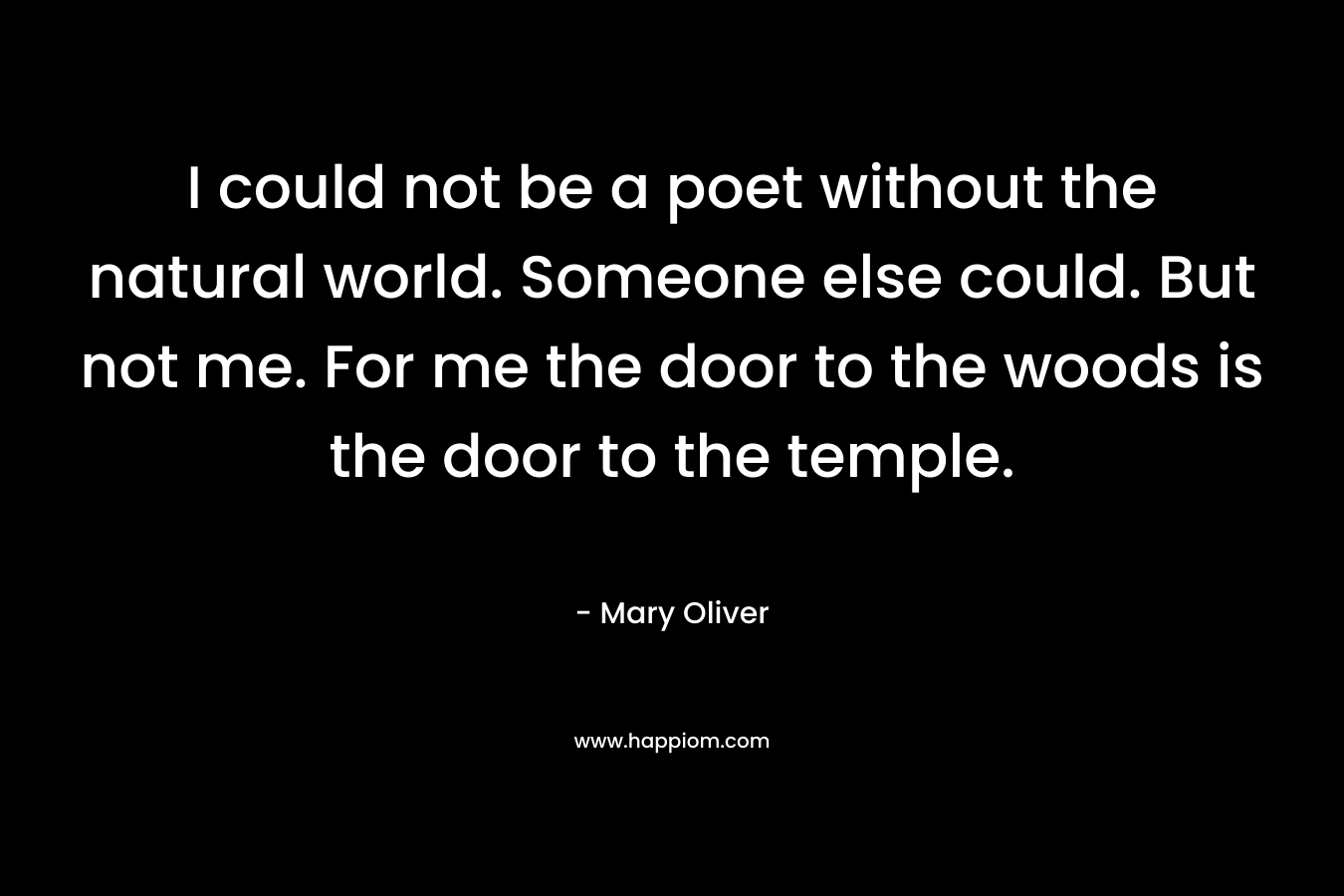 I could not be a poet without the natural world. Someone else could. But not me. For me the door to the woods is the door to the temple.