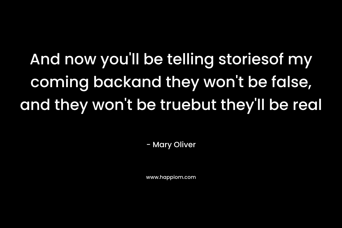 And now you’ll be telling storiesof my coming backand they won’t be false, and they won’t be truebut they’ll be real – Mary Oliver