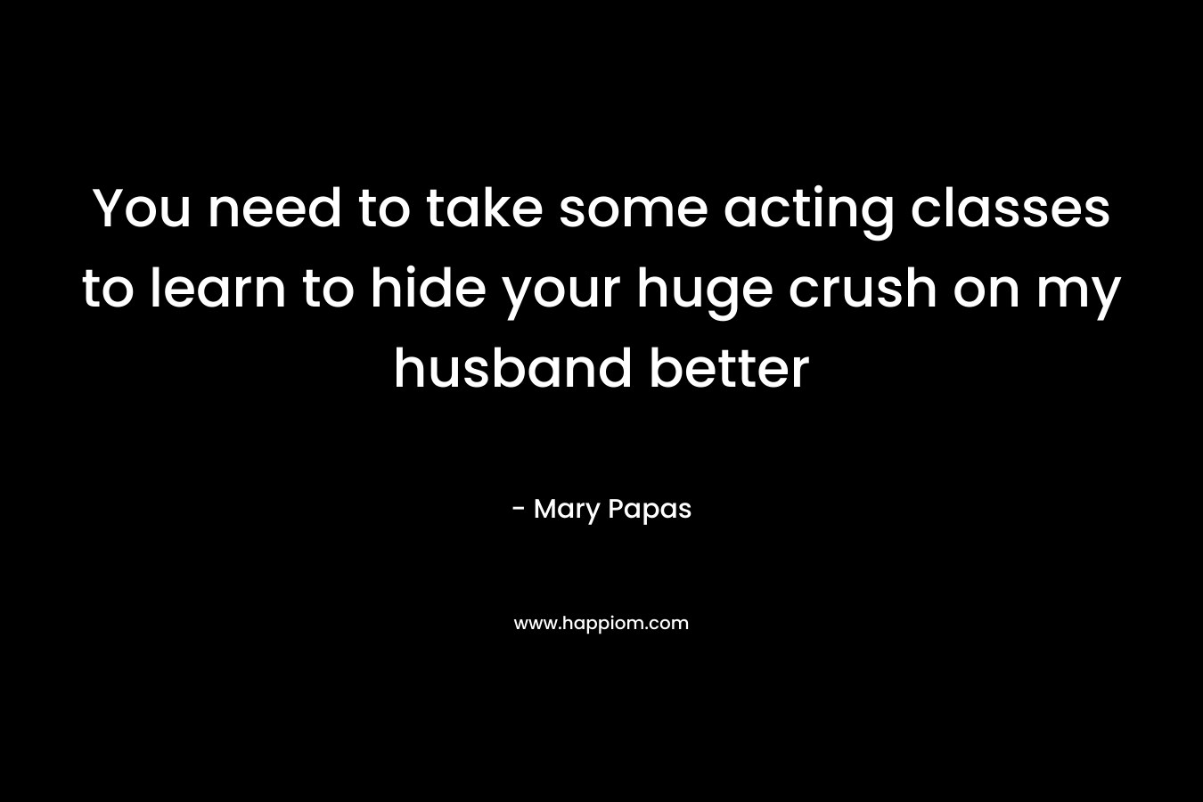 You need to take some acting classes to learn to hide your huge crush on my husband better – Mary Papas
