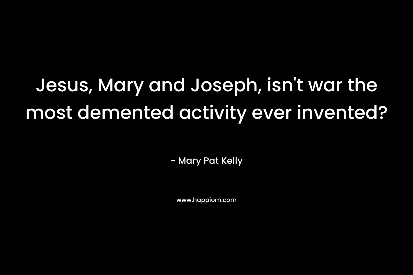 Jesus, Mary and Joseph, isn’t war the most demented activity ever invented? – Mary Pat Kelly
