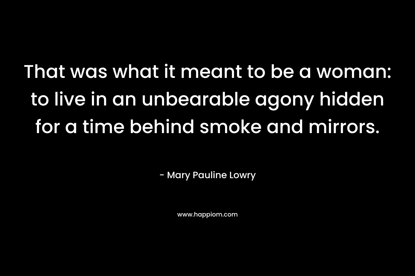 That was what it meant to be a woman: to live in an unbearable agony hidden for a time behind smoke and mirrors.