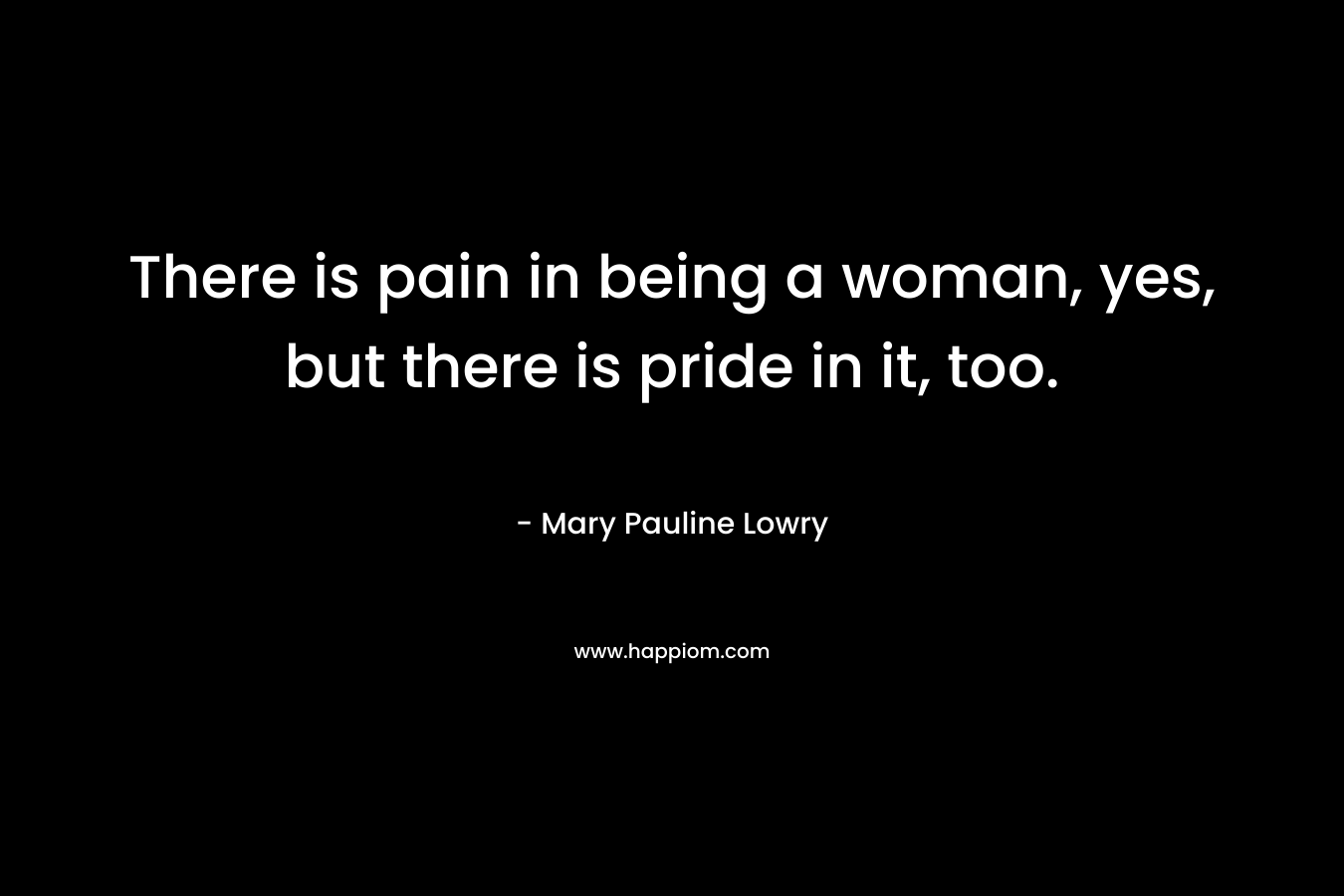 There is pain in being a woman, yes, but there is pride in it, too.