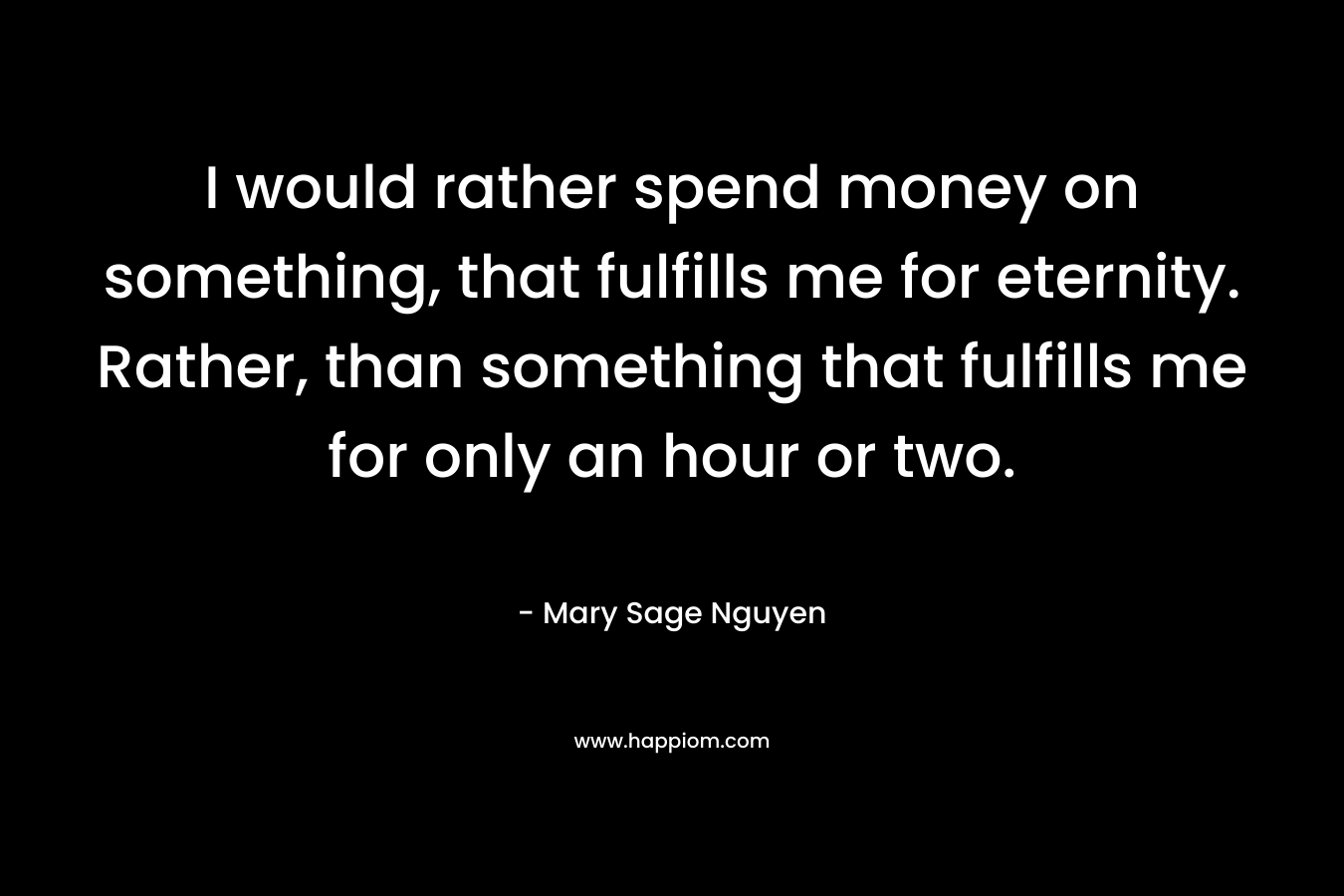 I would rather spend money on something, that fulfills me for eternity. Rather, than something that fulfills me for only an hour or two.