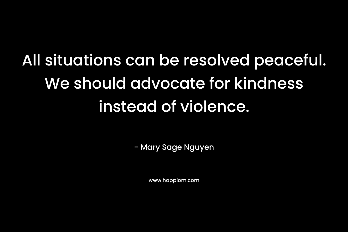 All situations can be resolved peaceful. We should advocate for kindness instead of violence.