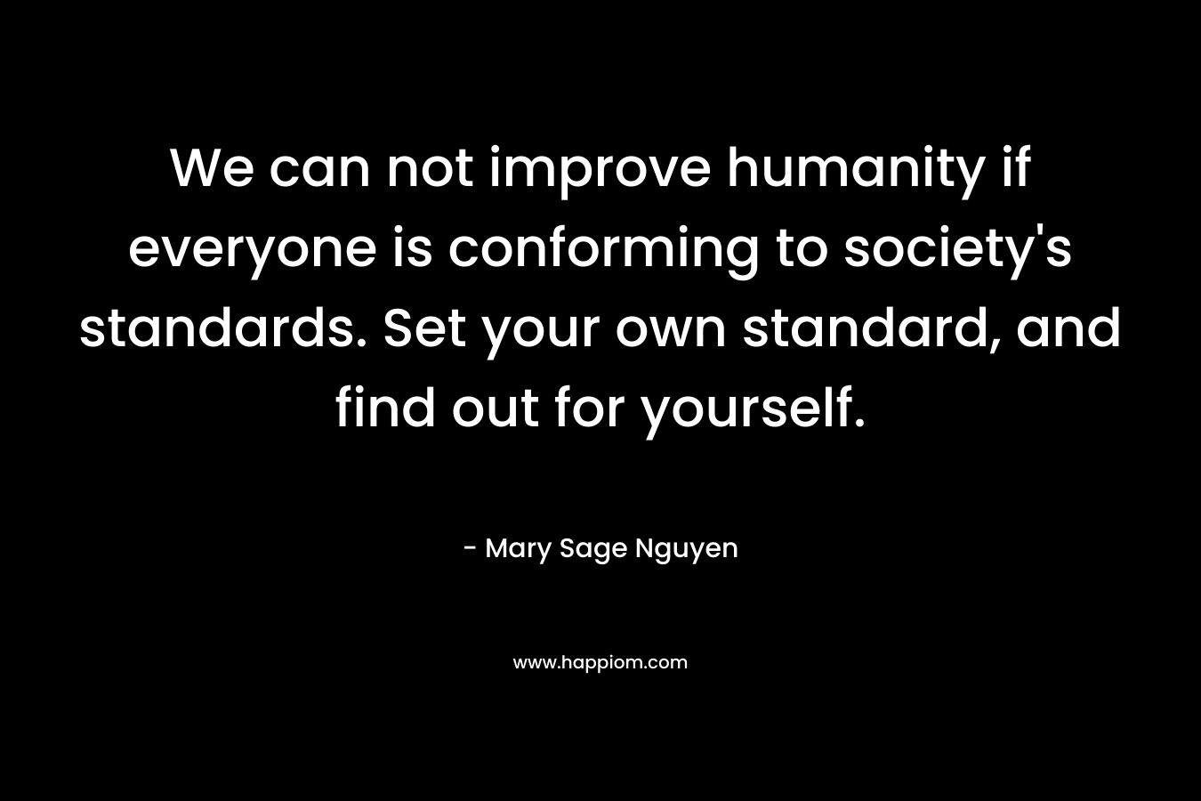 We can not improve humanity if everyone is conforming to society’s standards. Set your own standard, and find out for yourself. – Mary Sage Nguyen