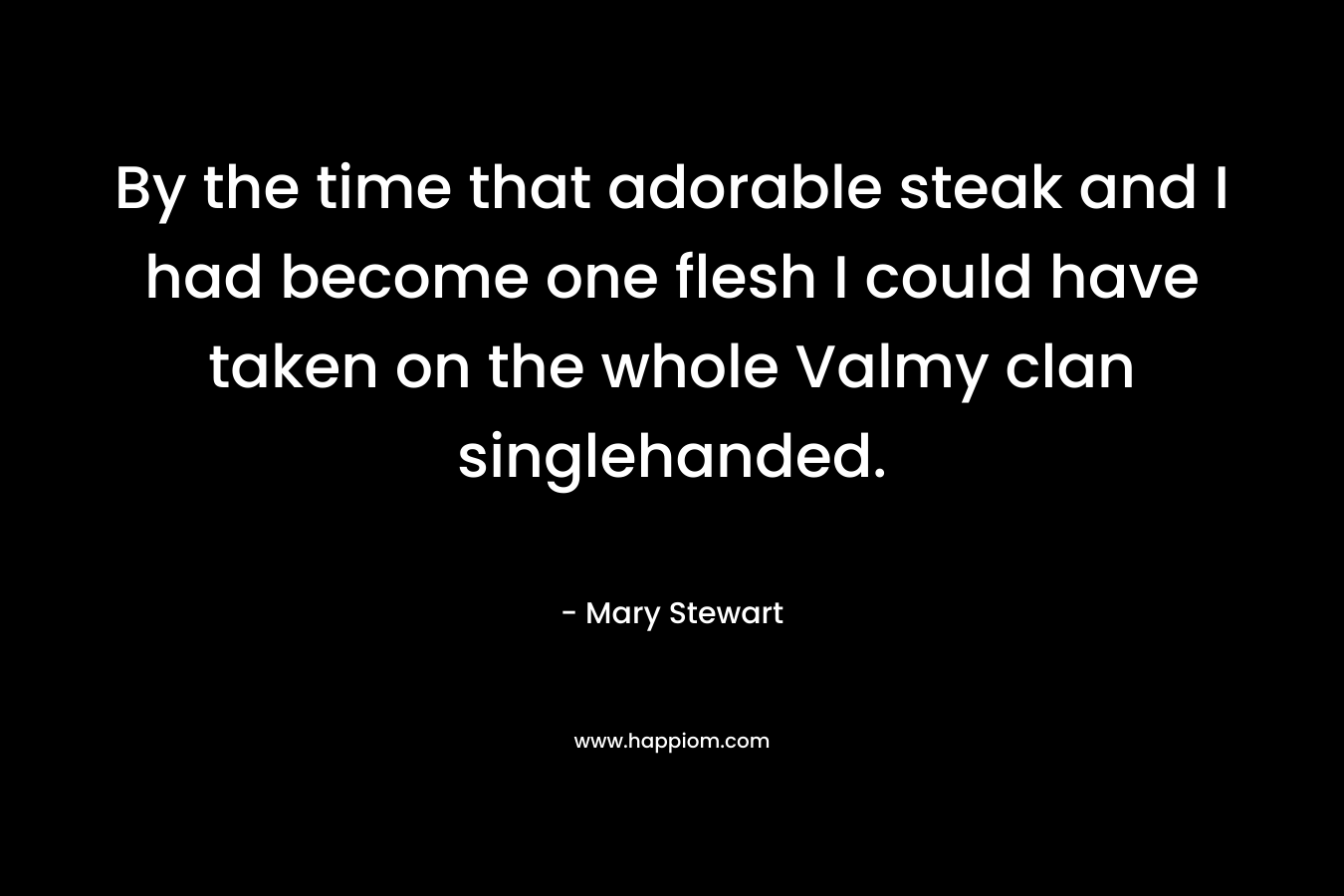 By the time that adorable steak and I had become one flesh I could have taken on the whole Valmy clan singlehanded. – Mary  Stewart