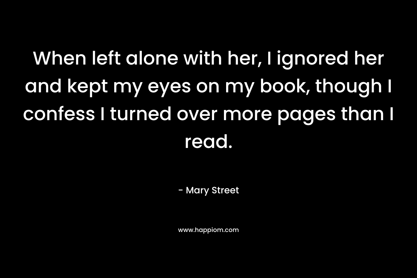 When left alone with her, I ignored her and kept my eyes on my book, though I confess I turned over more pages than I read.
