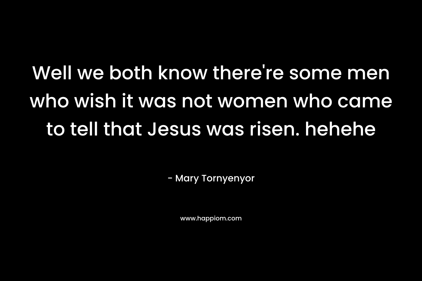 Well we both know there're some men who wish it was not women who came to tell that Jesus was risen. hehehe