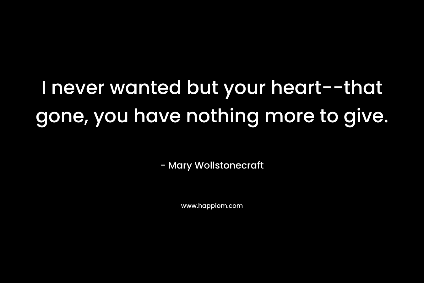 I never wanted but your heart–that gone, you have nothing more to give. – Mary Wollstonecraft