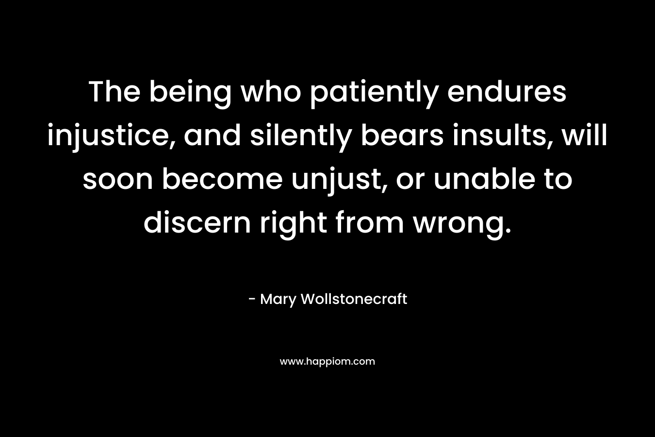 The being who patiently endures injustice, and silently bears insults, will soon become unjust, or unable to discern right from wrong. – Mary Wollstonecraft