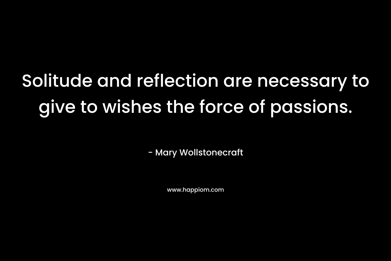 Solitude and reflection are necessary to give to wishes the force of passions. – Mary Wollstonecraft