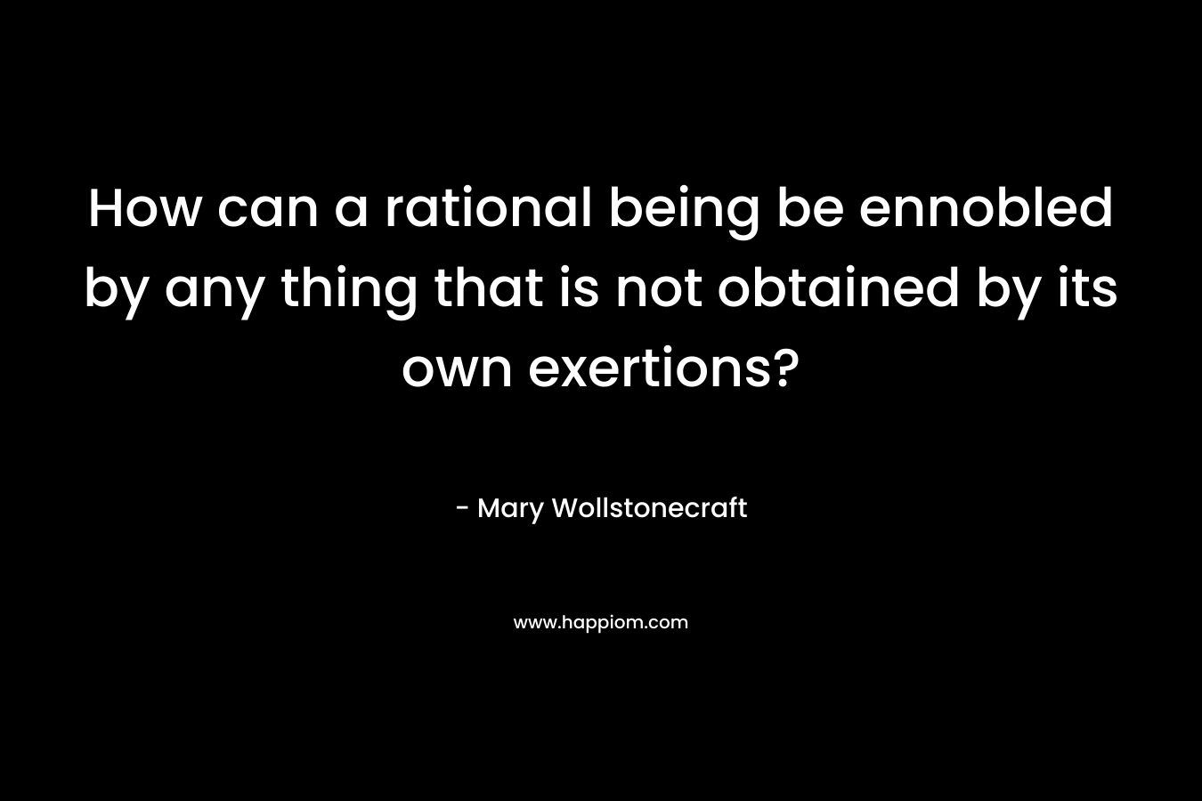 How can a rational being be ennobled by any thing that is not obtained by its own exertions? – Mary Wollstonecraft