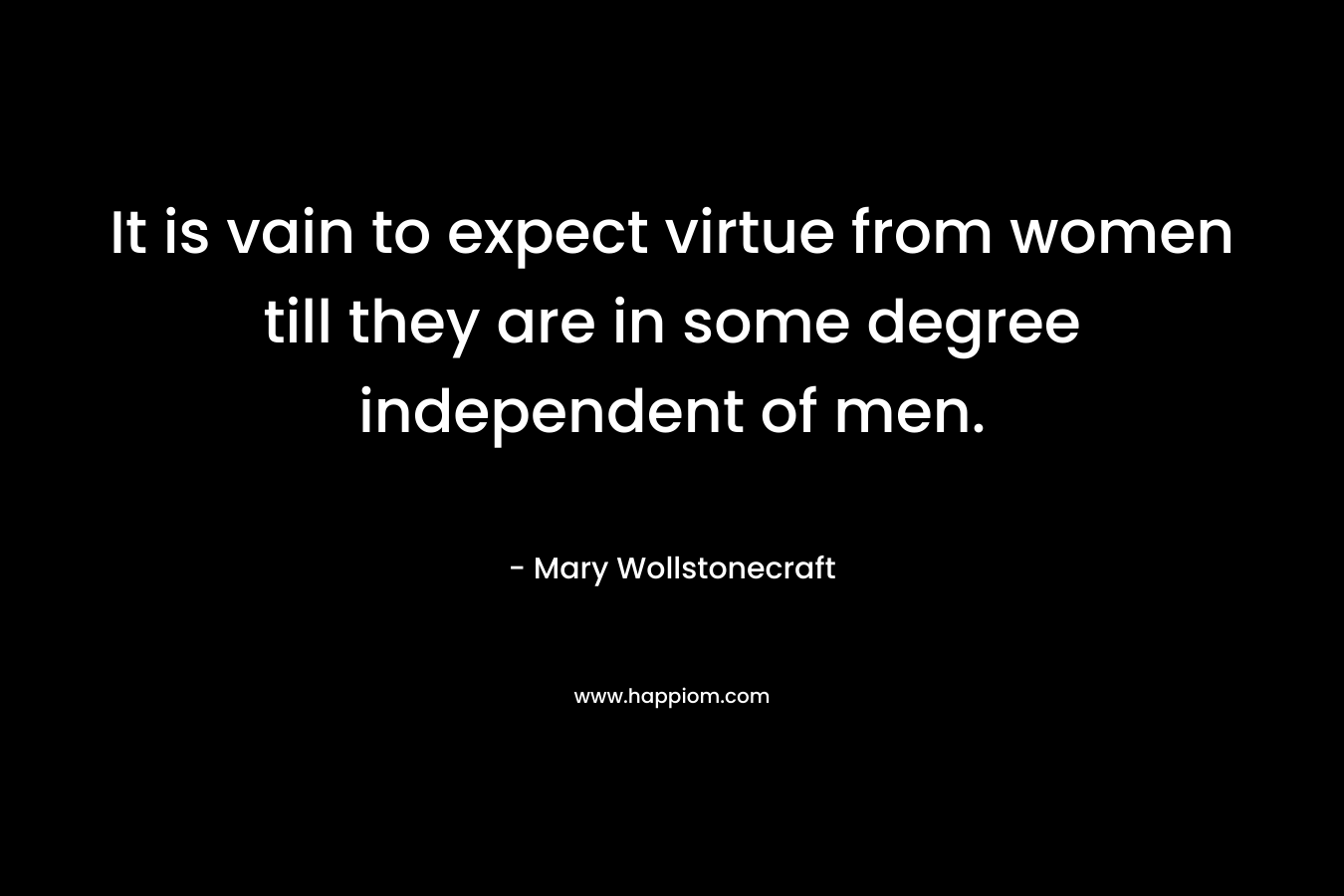 It is vain to expect virtue from women till they are in some degree independent of men. – Mary Wollstonecraft