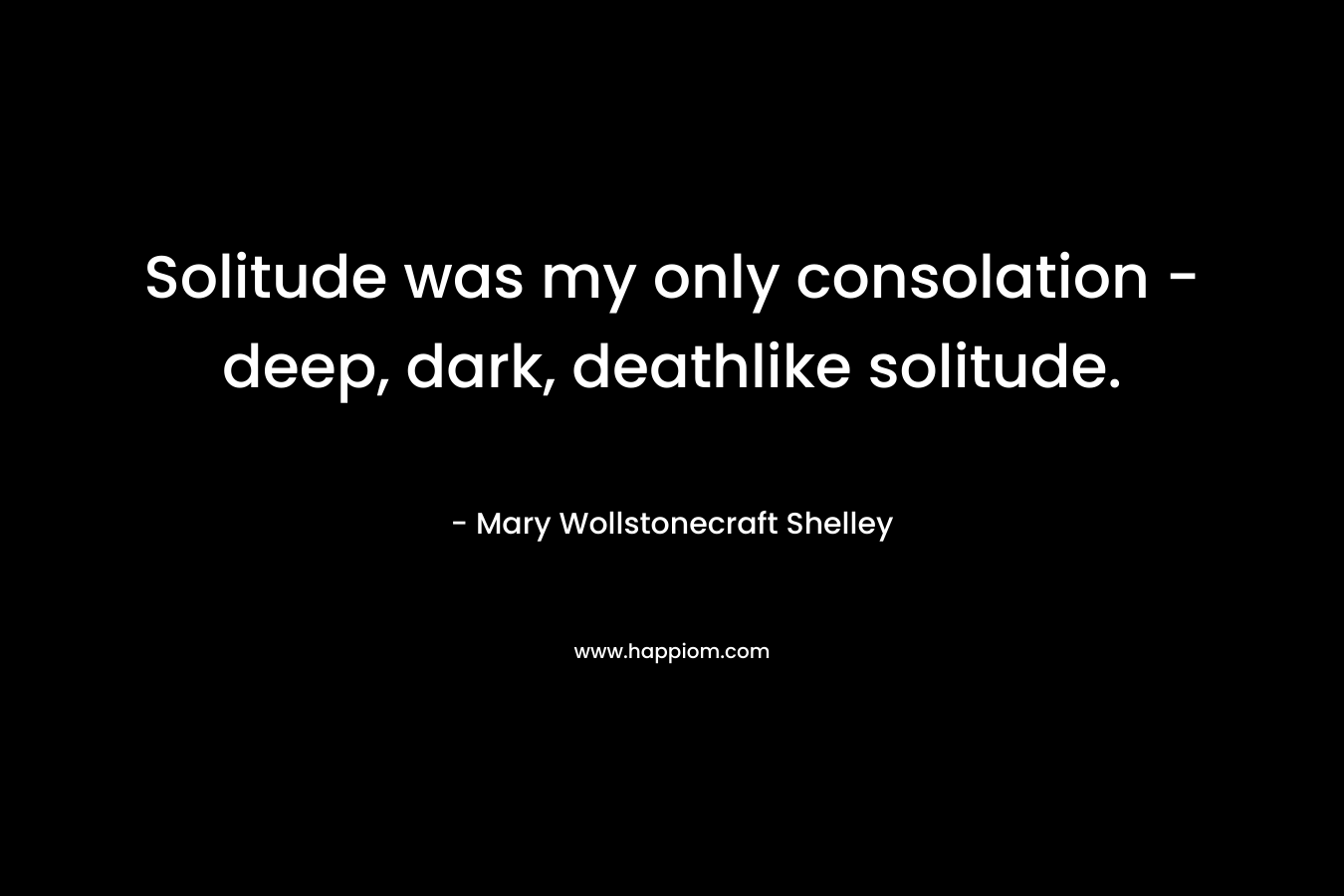 Solitude was my only consolation – deep, dark, deathlike solitude. – Mary Wollstonecraft Shelley