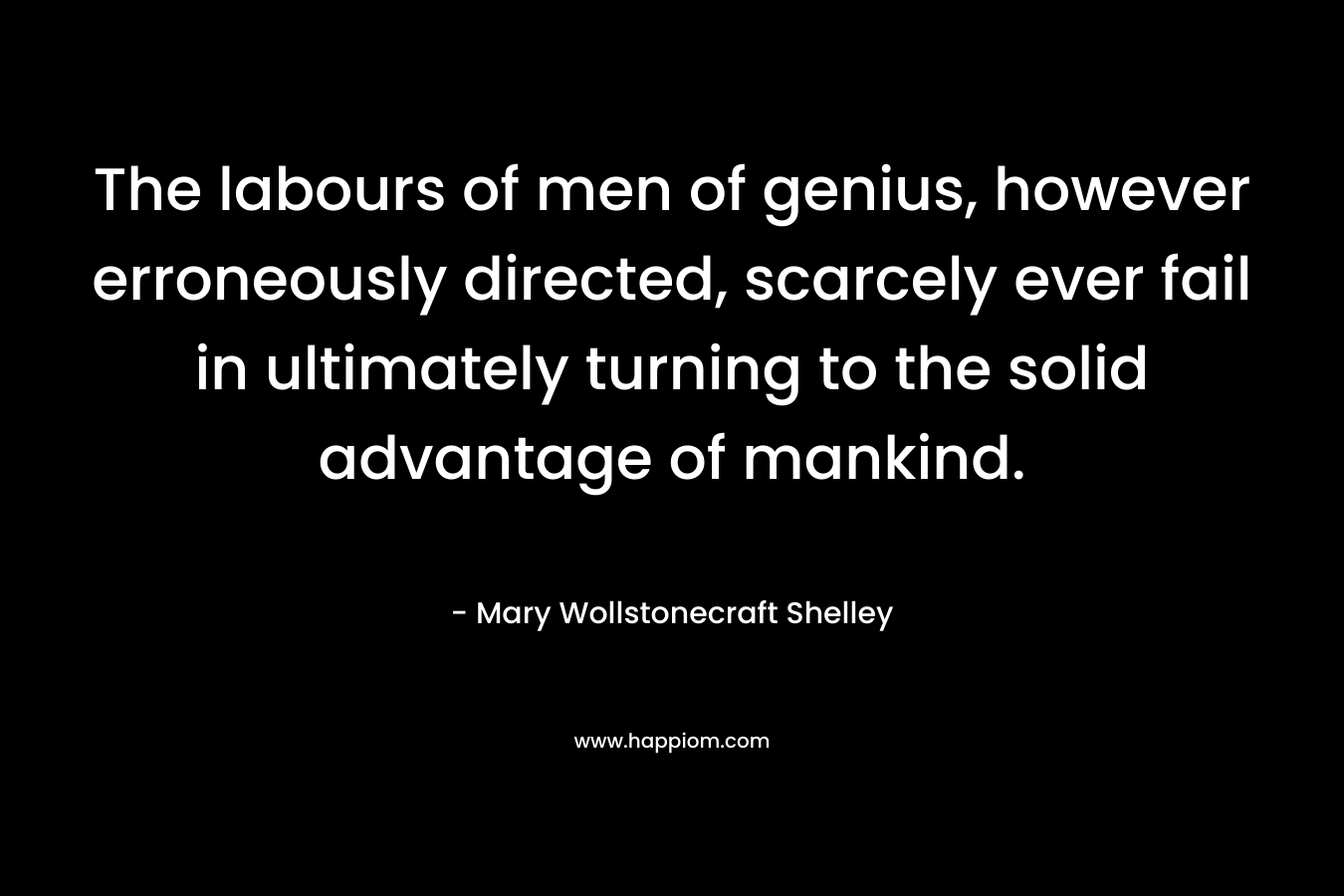 The labours of men of genius, however erroneously directed, scarcely ever fail in ultimately turning to the solid advantage of mankind.