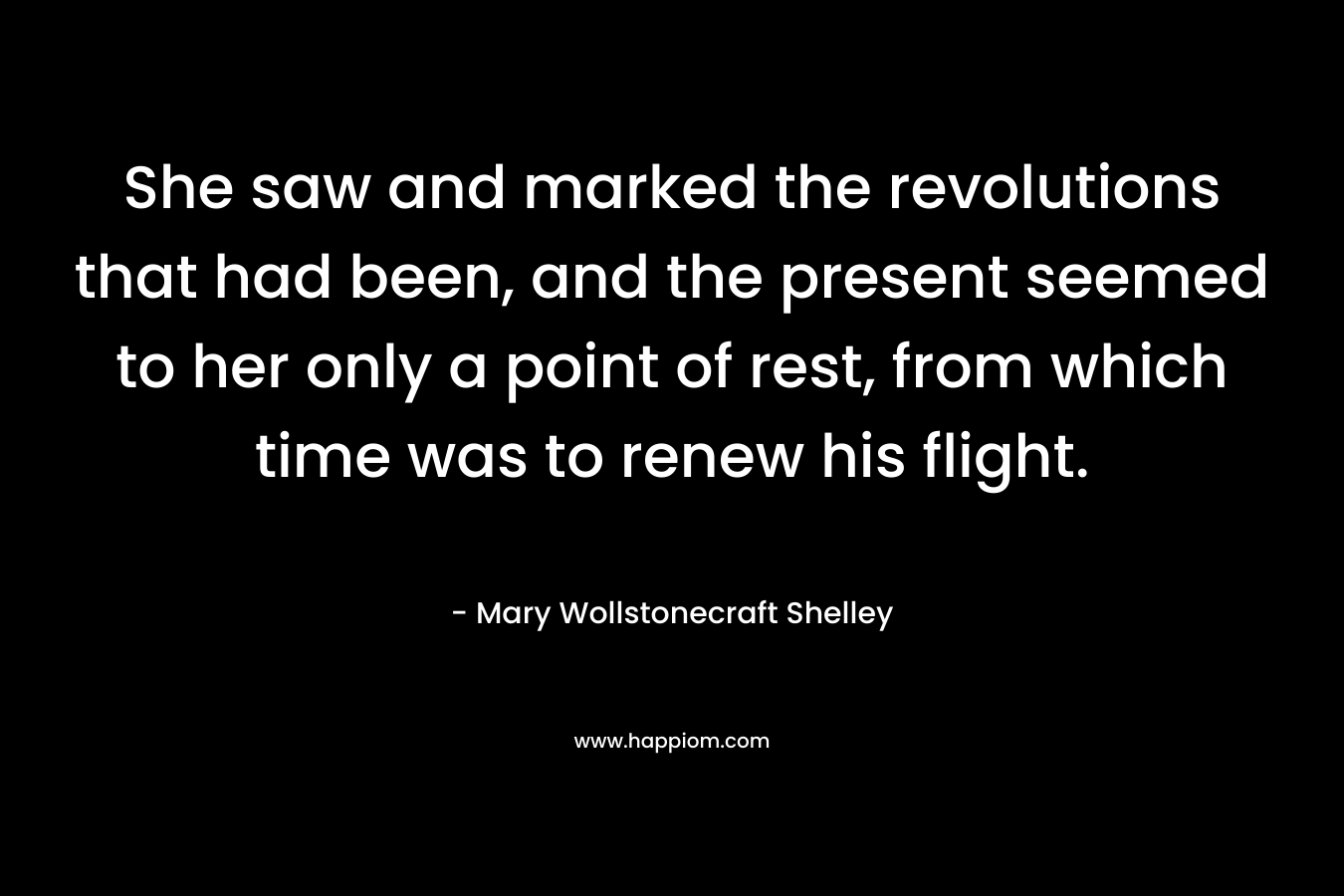 She saw and marked the revolutions that had been, and the present seemed to her only a point of rest, from which time was to renew his flight. – Mary Wollstonecraft Shelley