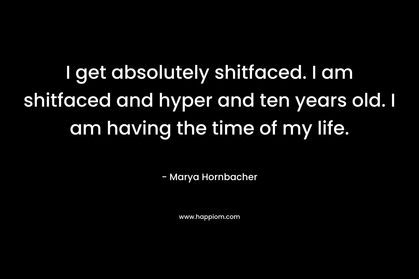 I get absolutely shitfaced. I am shitfaced and hyper and ten years old. I am having the time of my life. – Marya Hornbacher