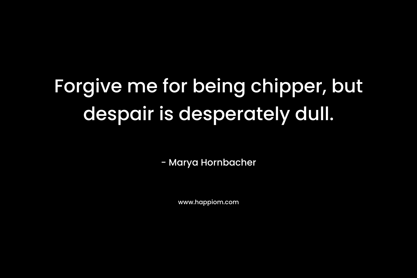 Forgive me for being chipper, but despair is desperately dull. – Marya Hornbacher