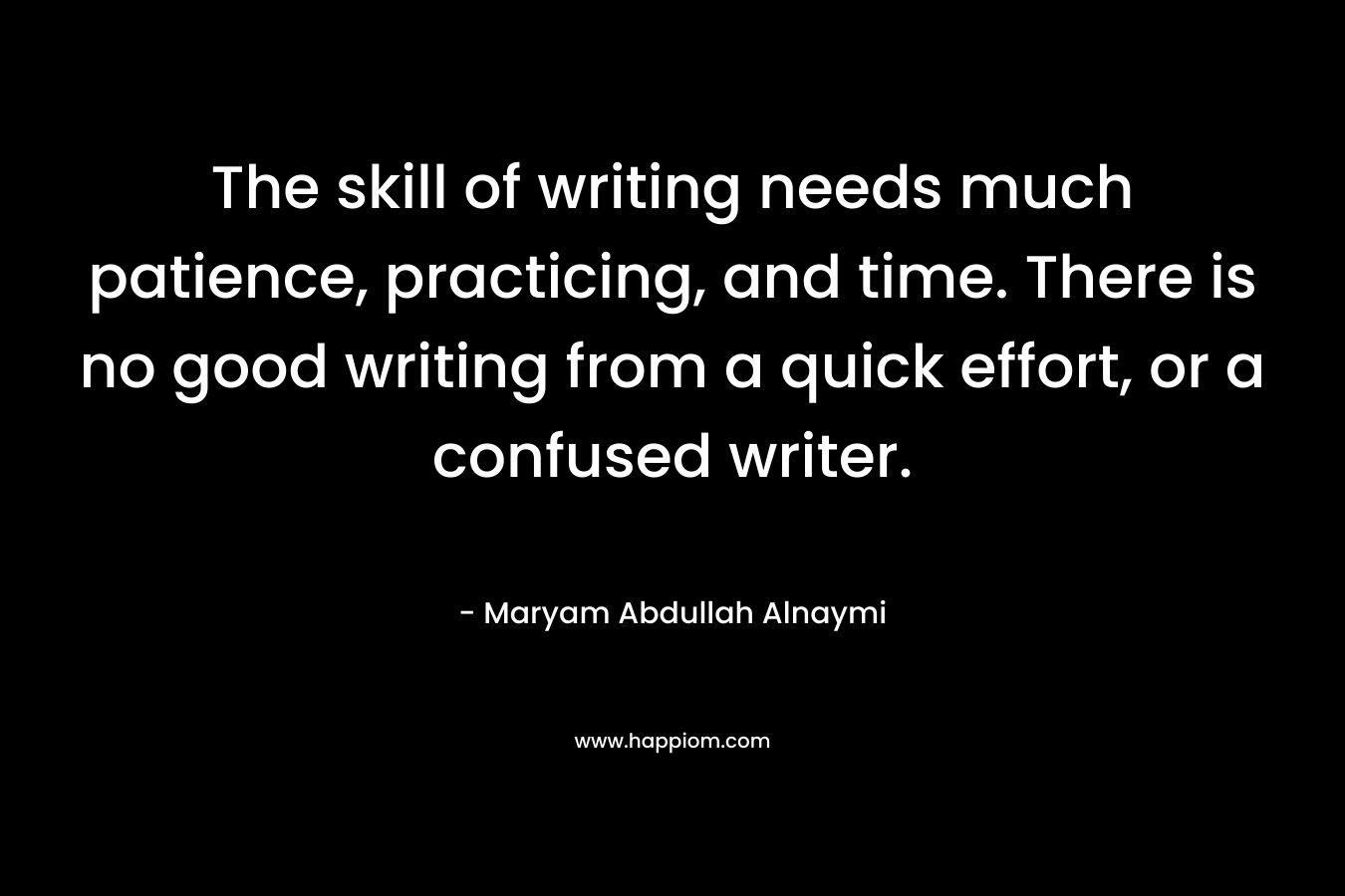 The skill of writing needs much patience, practicing, and time. There is no good writing from a quick effort, or a confused writer. – Maryam Abdullah Alnaymi