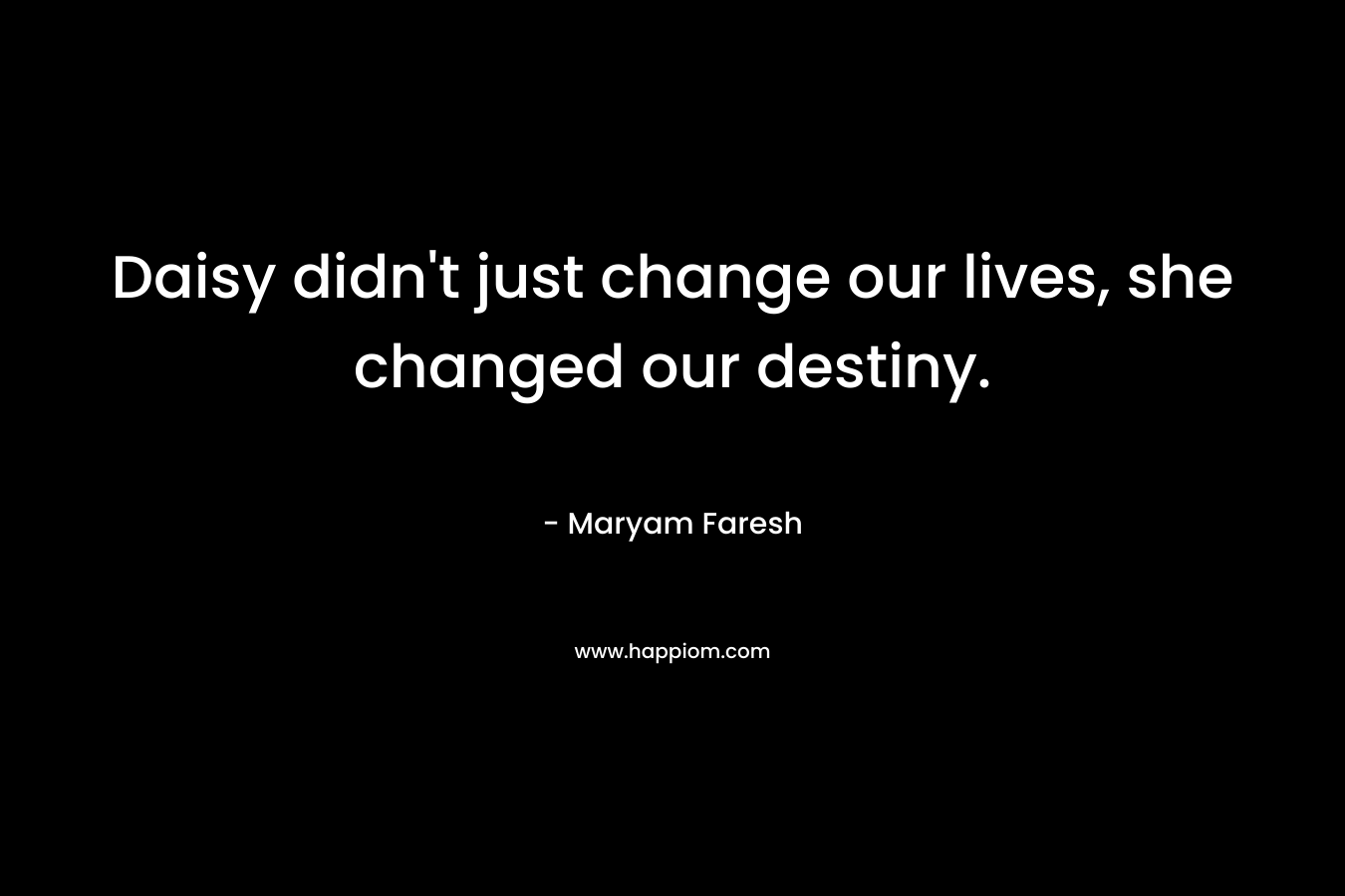 Daisy didn’t just change our lives, she changed our destiny. – Maryam Faresh