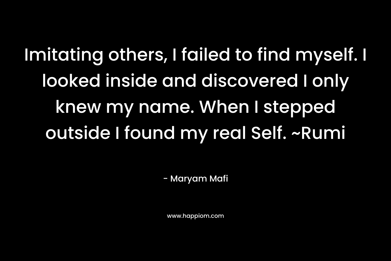 Imitating others, I failed to find myself. I looked inside and discovered I only knew my name. When I stepped outside I found my real Self. ~Rumi