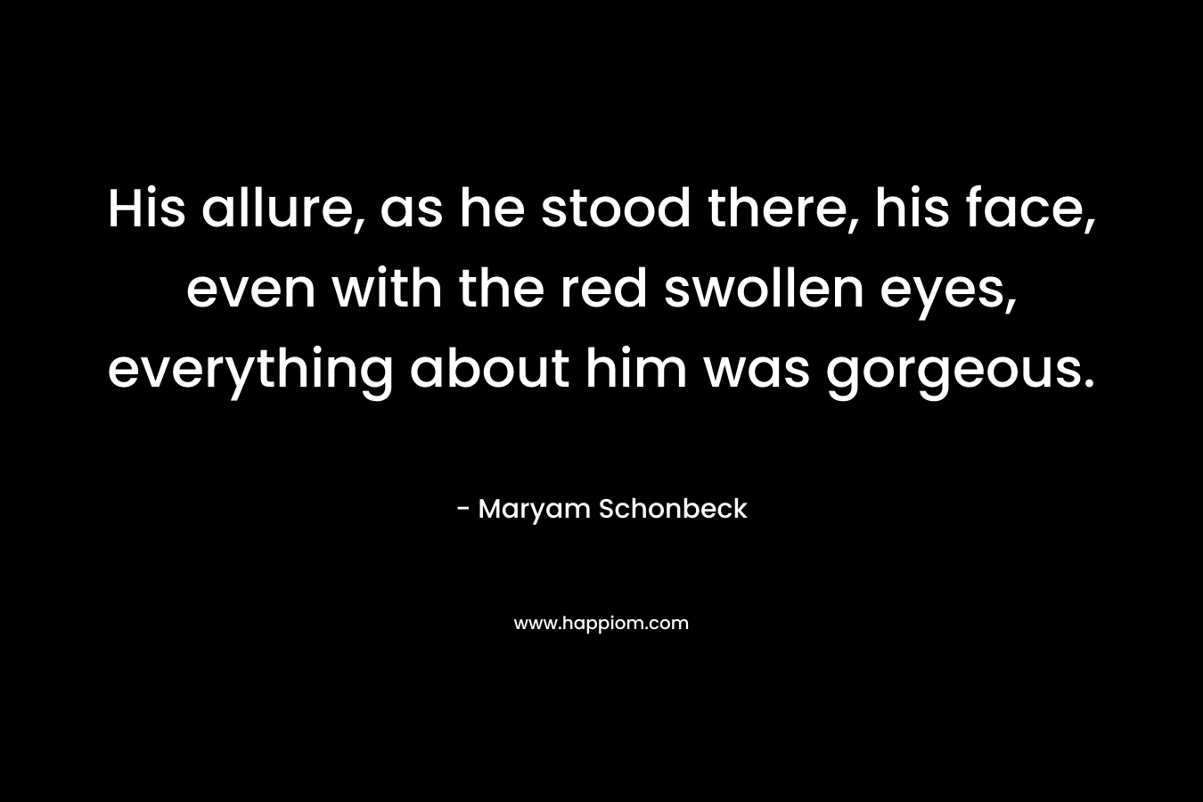 His allure, as he stood there, his face, even with the red swollen eyes, everything about him was gorgeous. – Maryam Schonbeck