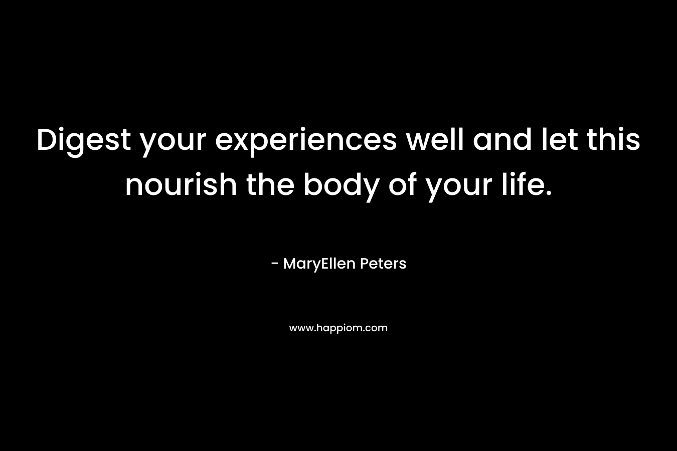 Digest your experiences well and let this nourish the body of your life. – MaryEllen Peters