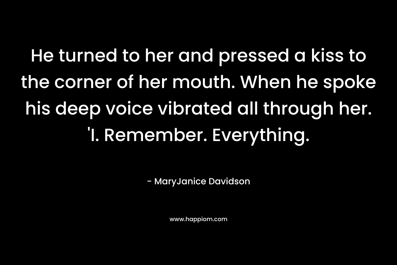 He turned to her and pressed a kiss to the corner of her mouth. When he spoke his deep voice vibrated all through her. ‘I. Remember. Everything. – MaryJanice Davidson