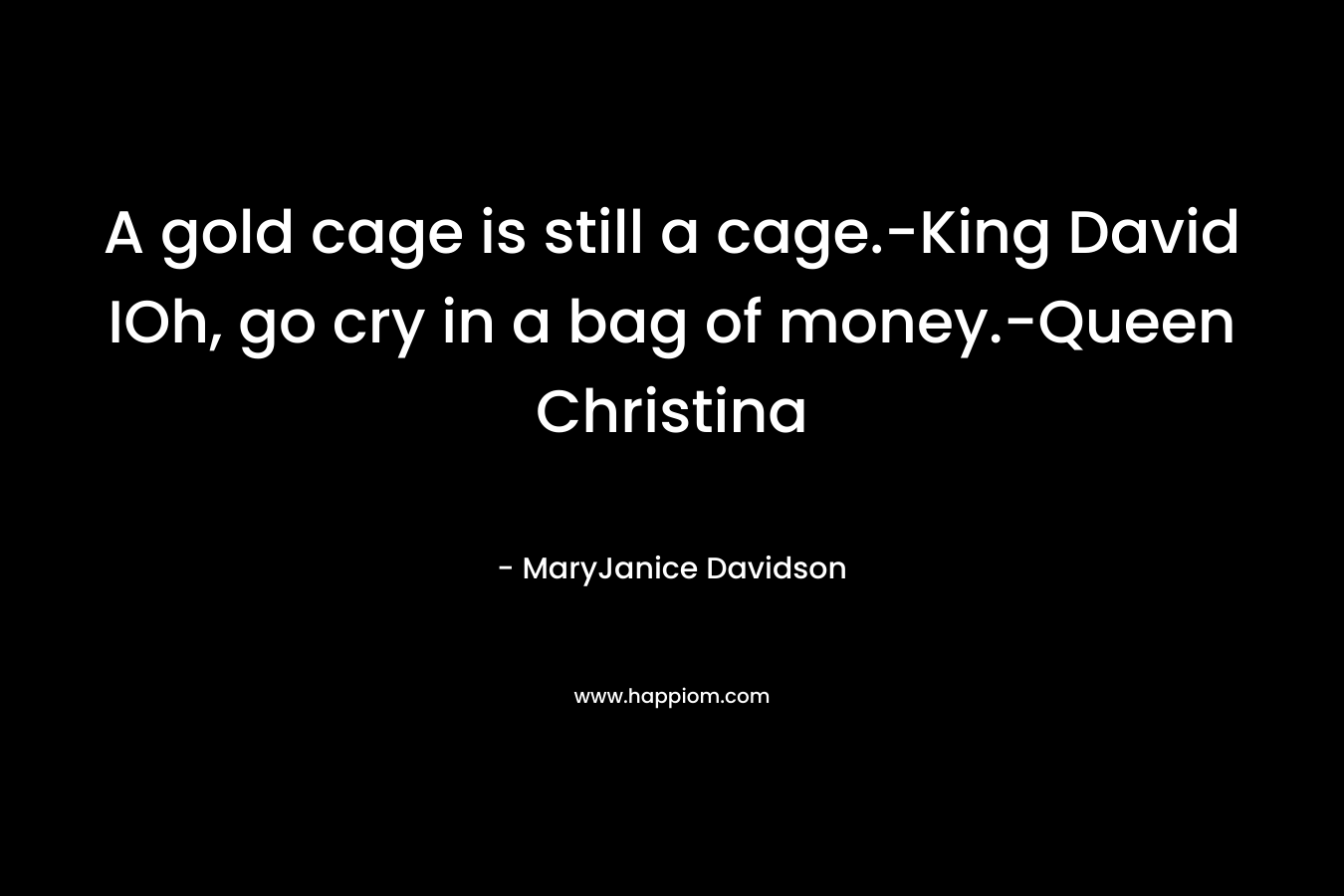 A gold cage is still a cage.-King David IOh, go cry in a bag of money.-Queen Christina