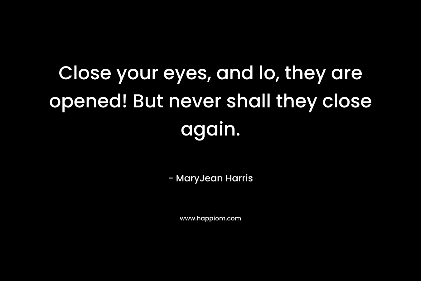 Close your eyes, and lo, they are opened! But never shall they close again.