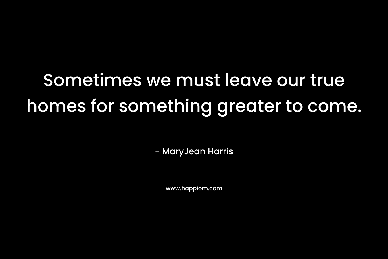 Sometimes we must leave our true homes for something greater to come. – MaryJean Harris