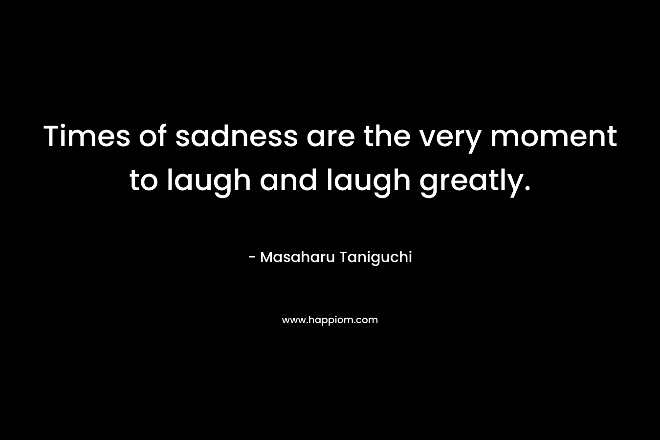 Times of sadness are the very moment to laugh and laugh greatly.