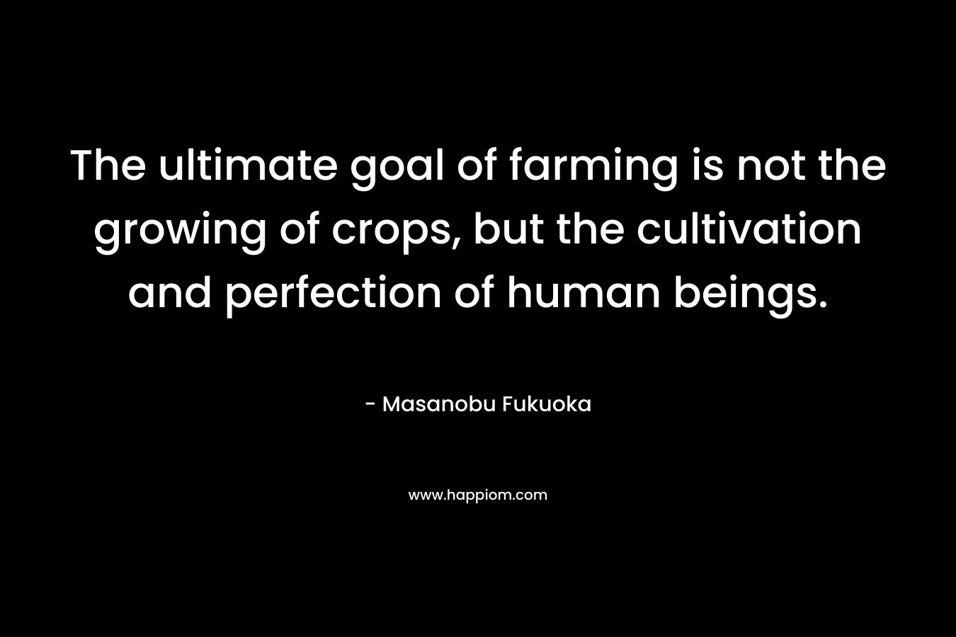 The ultimate goal of farming is not the growing of crops, but the cultivation and perfection of human beings. – Masanobu Fukuoka