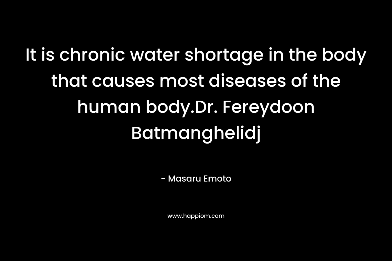 It is chronic water shortage in the body that causes most diseases of the human body.Dr. Fereydoon Batmanghelidj – Masaru Emoto