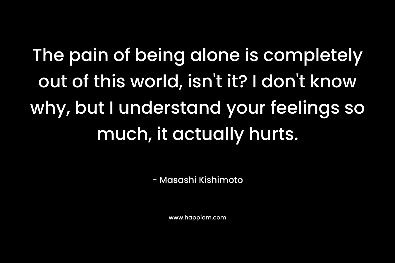 The pain of being alone is completely out of this world, isn't it? I don't know why, but I understand your feelings so much, it actually hurts. 
