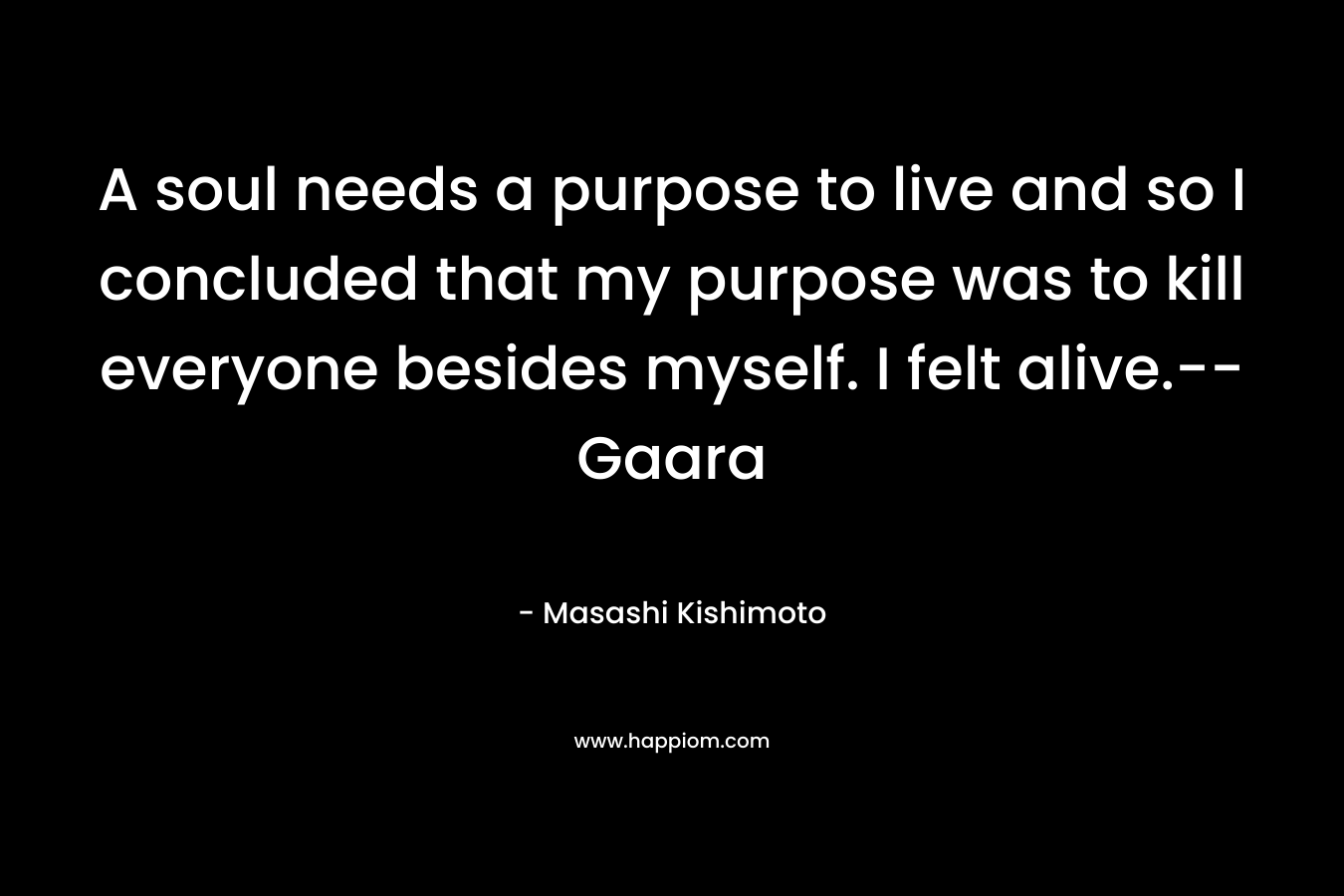 A soul needs a purpose to live and so I concluded that my purpose was to kill everyone besides myself. I felt alive.–Gaara – Masashi Kishimoto