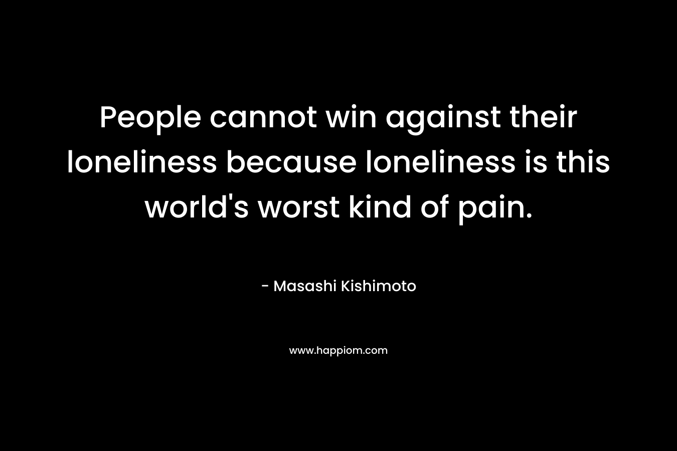 People cannot win against their loneliness because loneliness is this world's worst kind of pain.