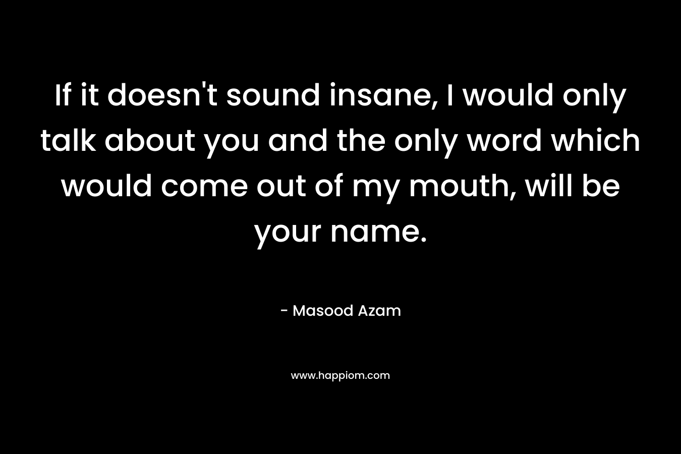 If it doesn't sound insane, I would only talk about you and the only word which would come out of my mouth, will be your name.