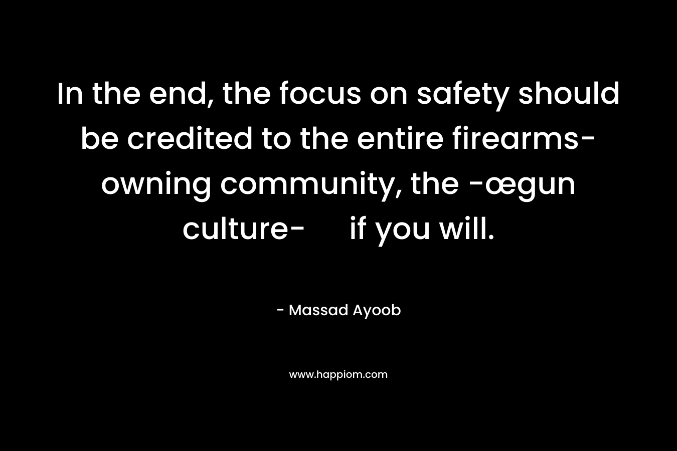 In the end, the focus on safety should be credited to the entire firearms-owning community, the -œgun culture- if you will. – Massad Ayoob