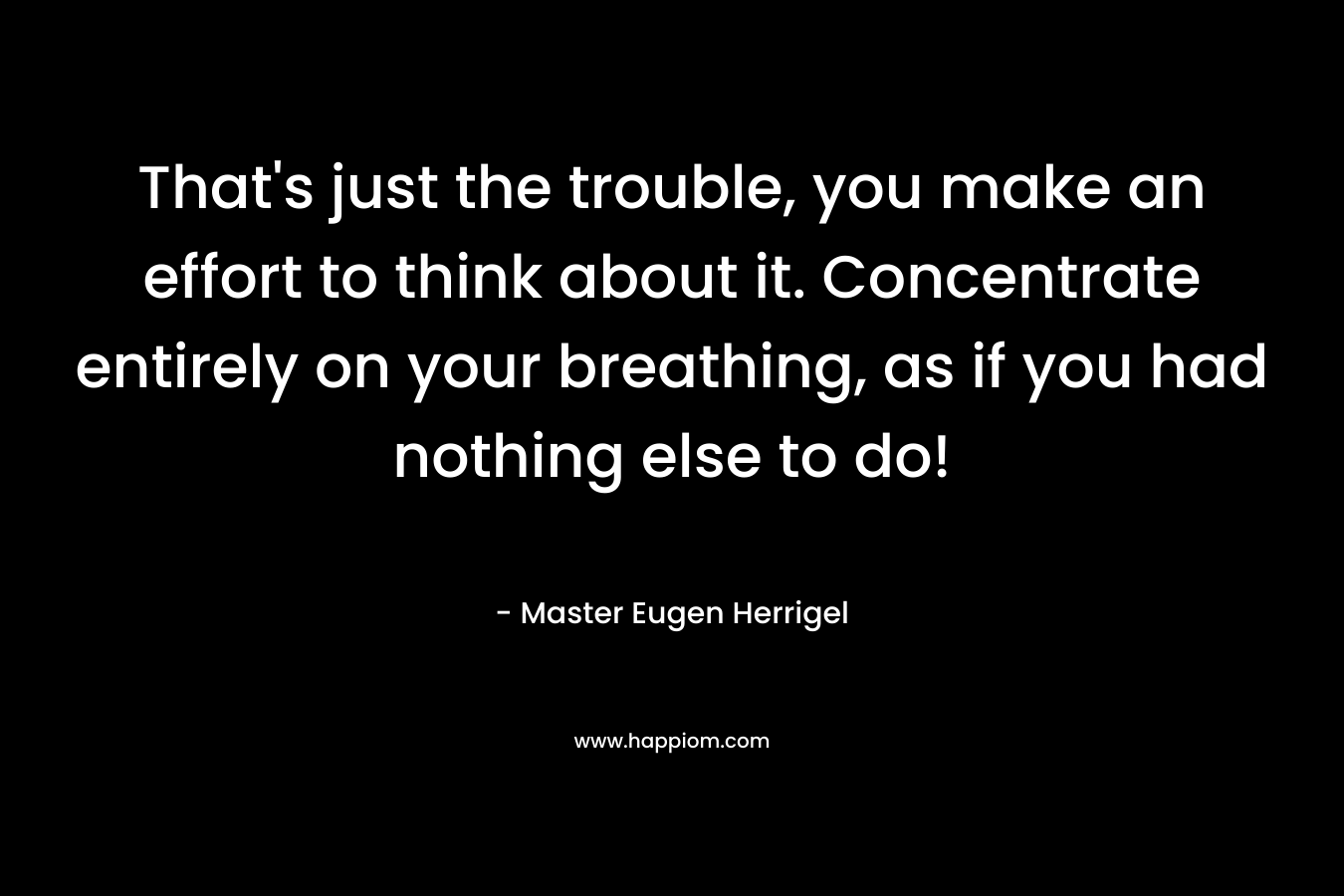That’s just the trouble, you make an effort to think about it. Concentrate entirely on your breathing, as if you had nothing else to do! – Master Eugen Herrigel