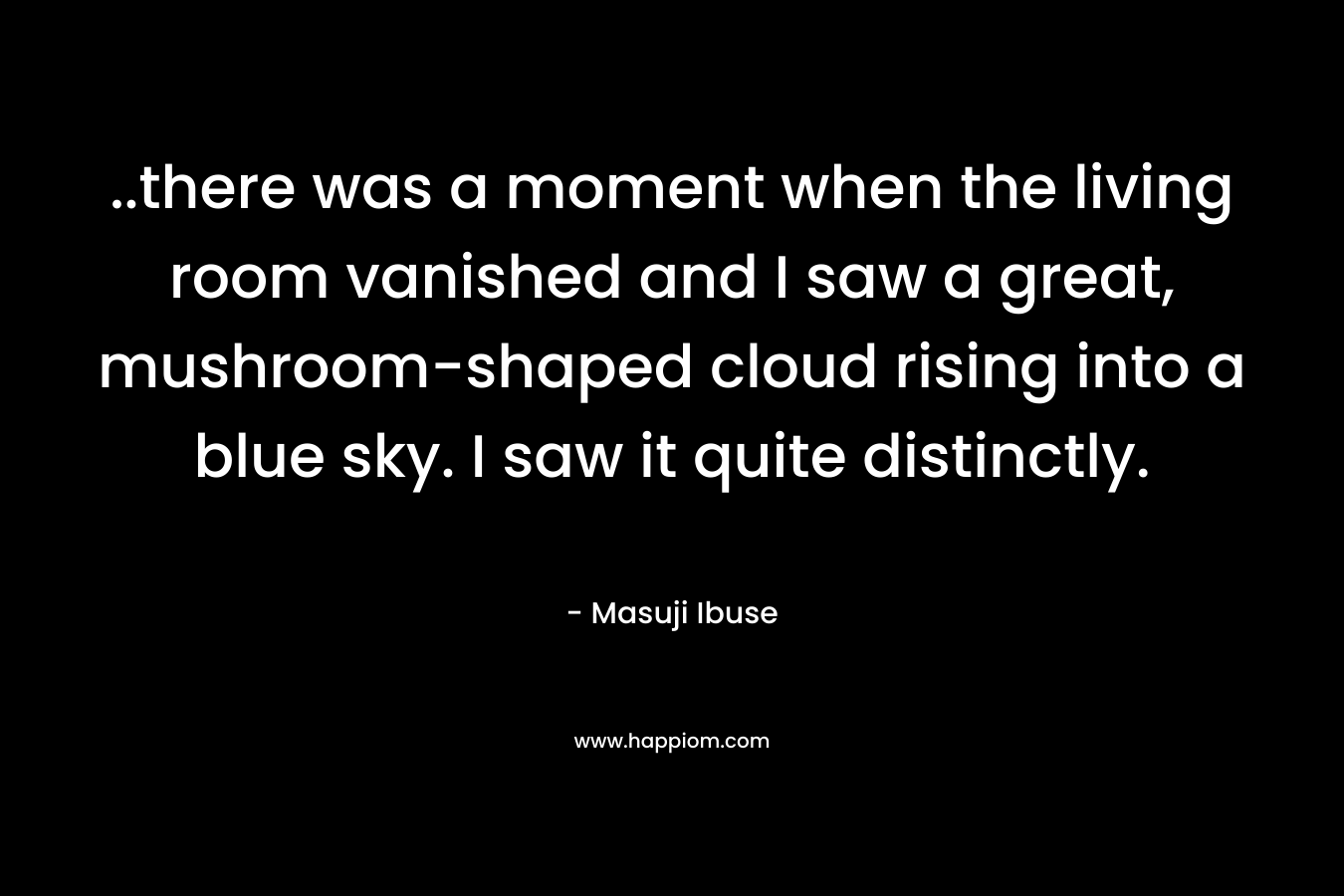 ..there was a moment when the living room vanished and I saw a great, mushroom-shaped cloud rising into a blue sky. I saw it quite distinctly. – Masuji Ibuse