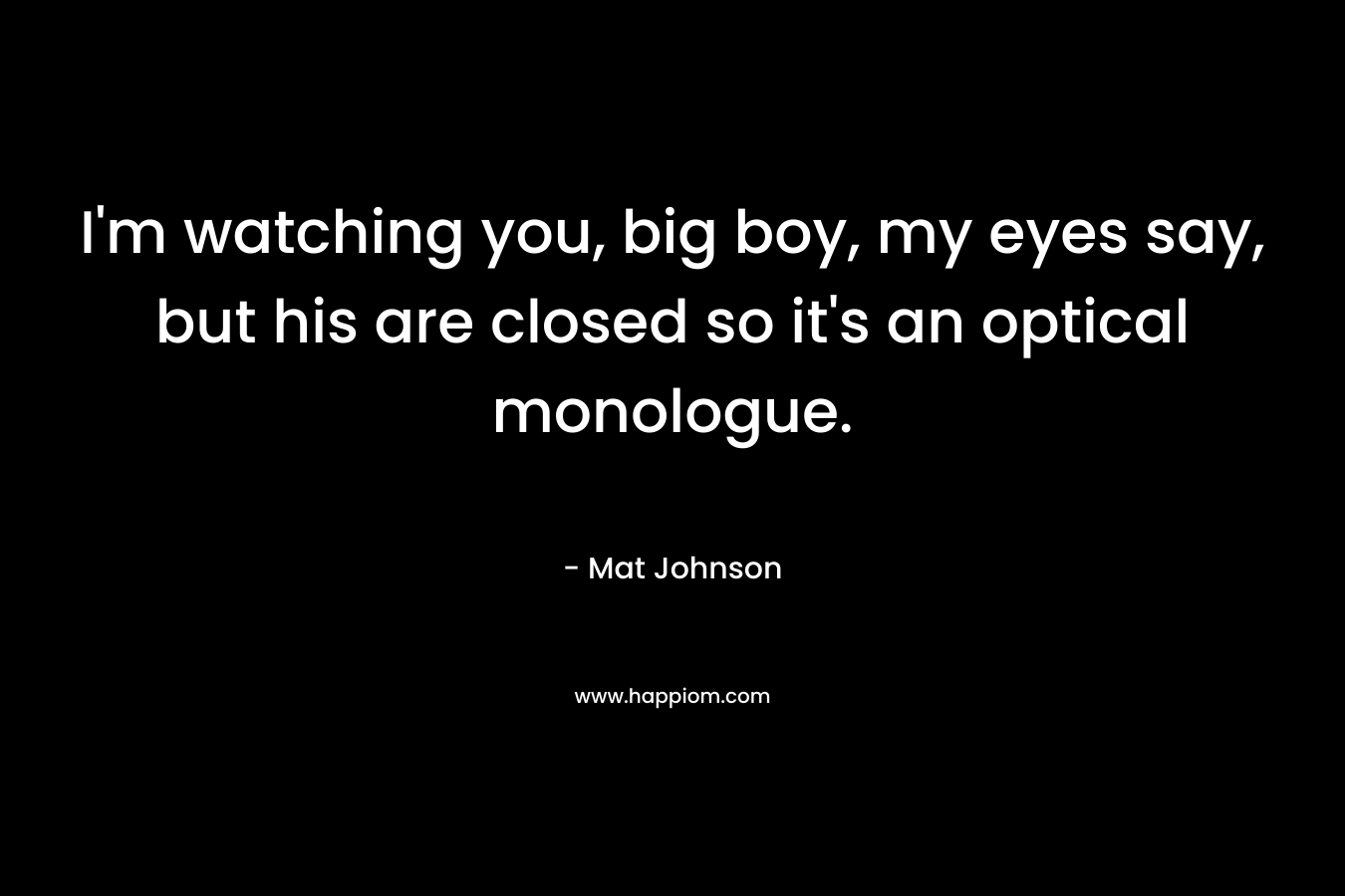 I’m watching you, big boy, my eyes say, but his are closed so it’s an optical monologue. – Mat Johnson