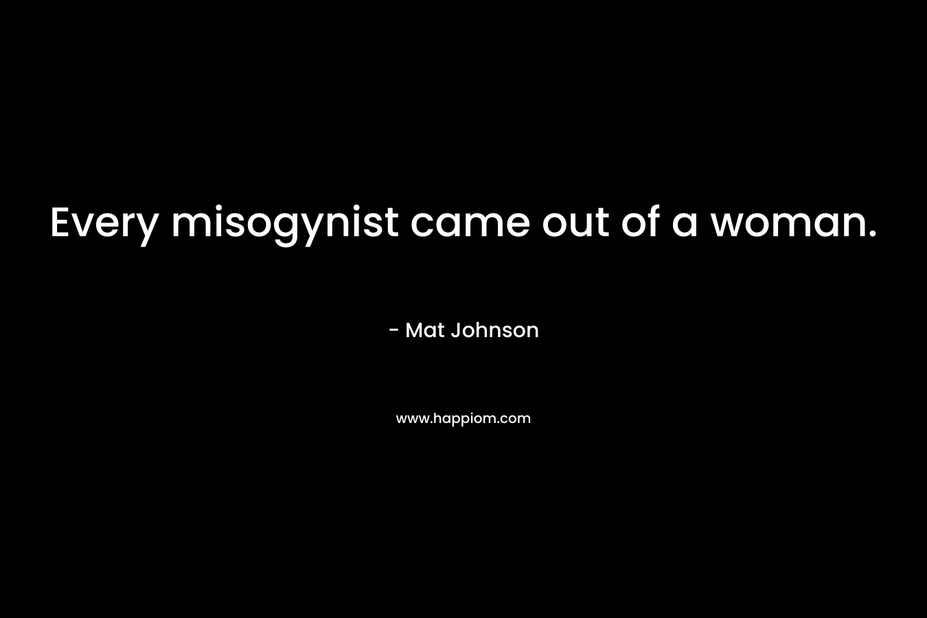 Every misogynist came out of a woman. – Mat Johnson