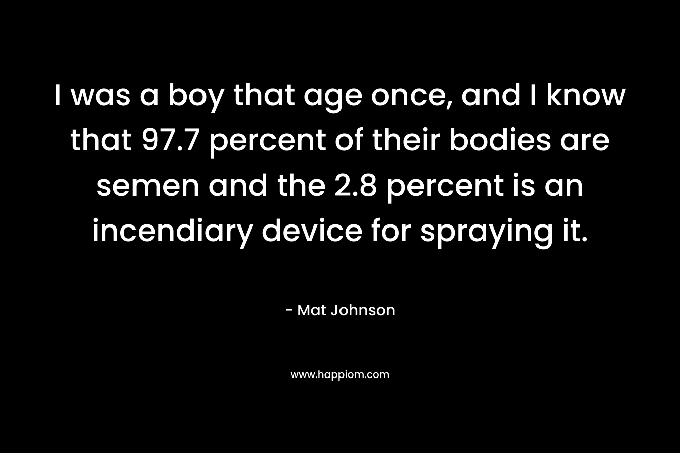 I was a boy that age once, and I know that 97.7 percent of their bodies are semen and the 2.8 percent is an incendiary device for spraying it.