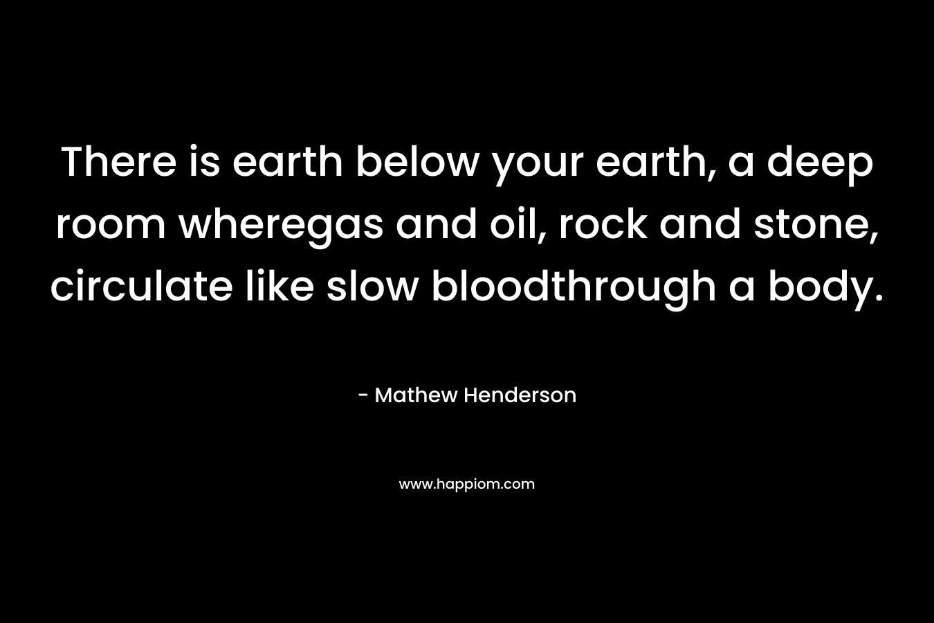 There is earth below your earth, a deep room wheregas and oil, rock and stone, circulate like slow bloodthrough a body. – Mathew Henderson