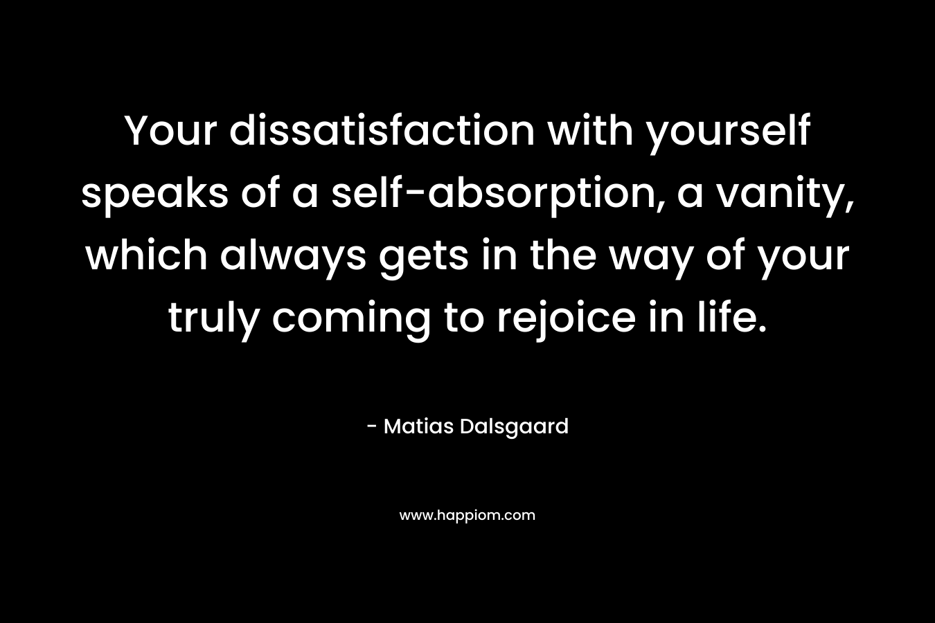 Your dissatisfaction with yourself speaks of a self-absorption, a vanity, which always gets in the way of your truly coming to rejoice in life. – Matias Dalsgaard