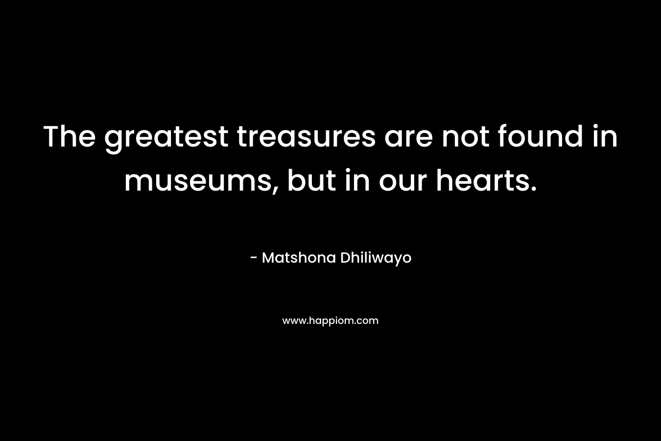 The greatest treasures are not found in museums, but in our hearts. – Matshona Dhiliwayo