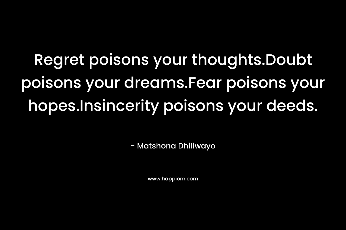 Regret poisons your thoughts.Doubt poisons your dreams.Fear poisons your hopes.Insincerity poisons your deeds. – Matshona Dhiliwayo